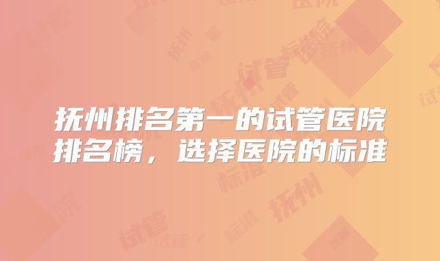抚州排名第一的试管医院排名榜，选择医院的标准
