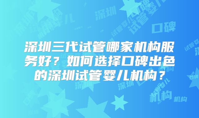 深圳三代试管哪家机构服务好？如何选择口碑出色的深圳试管婴儿机构？