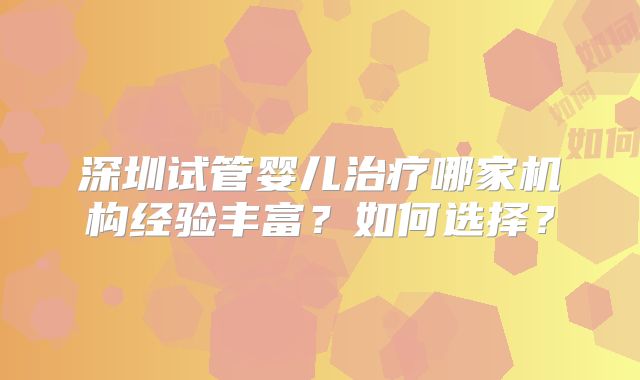 深圳试管婴儿治疗哪家机构经验丰富？如何选择？
