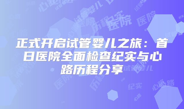 正式开启试管婴儿之旅：首日医院全面检查纪实与心路历程分享