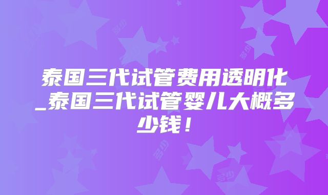 泰国三代试管费用透明化_泰国三代试管婴儿大概多少钱！
