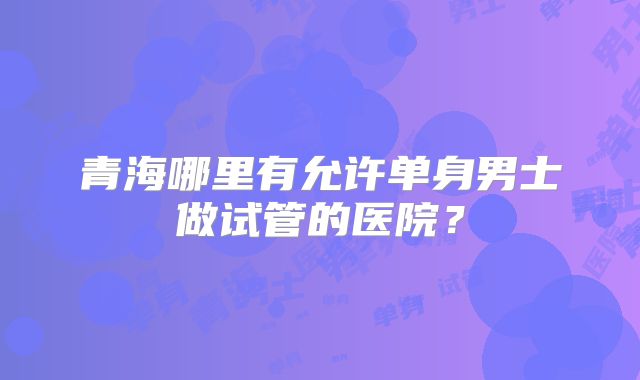 青海哪里有允许单身男士做试管的医院？