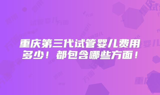 重庆第三代试管婴儿费用多少！都包含哪些方面！