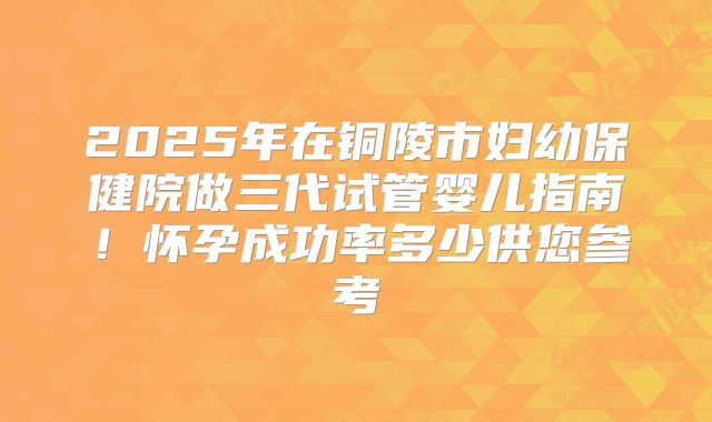2025年在铜陵市妇幼保健院做三代试管婴儿指南!怀孕成功率多少供您参考