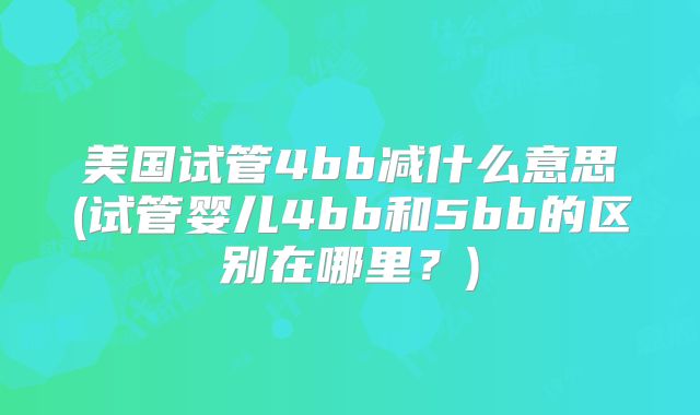 美国试管4bb减什么意思(试管婴儿4bb和5bb的区别在哪里？)