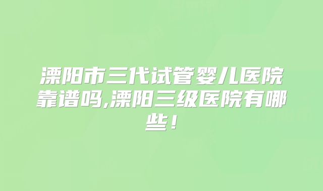 溧阳市三代试管婴儿医院靠谱吗,溧阳三级医院有哪些!