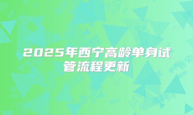 2025年西宁高龄单身试管流程更新