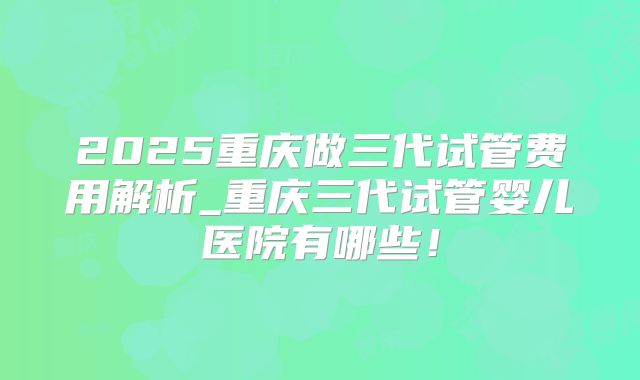 2025重庆做三代试管费用解析_重庆三代试管婴儿医院有哪些！