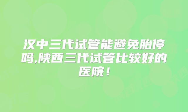 汉中三代试管能避免胎停吗,陕西三代试管比较好的医院！