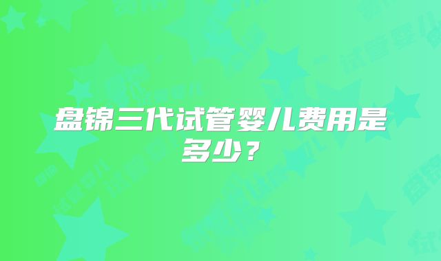 盘锦三代试管婴儿费用是多少？