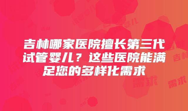 吉林哪家医院擅长第三代试管婴儿？这些医院能满足您的多样化需求