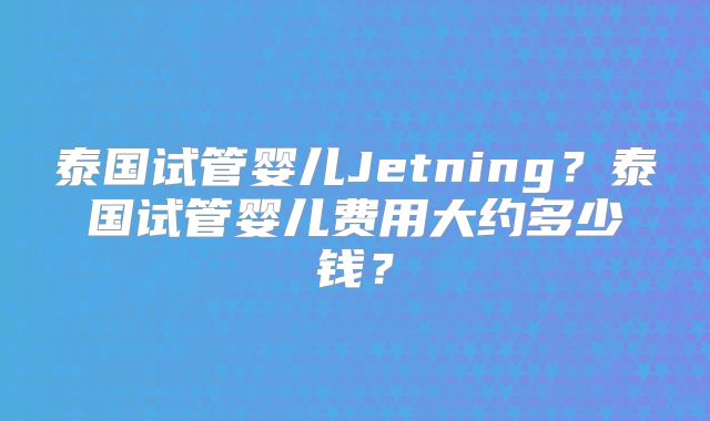 泰国试管婴儿Jetning？泰国试管婴儿费用大约多少钱？