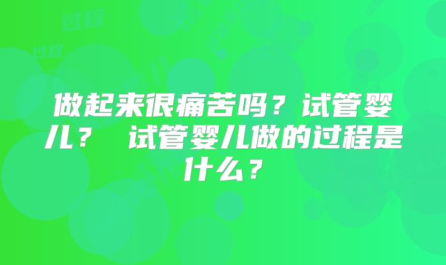 做起来很痛苦吗？试管婴儿？ 试管婴儿做的过程是什么？