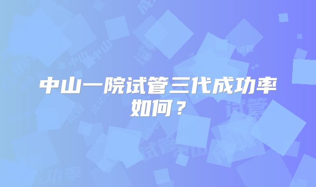中山一院试管三代成功率如何？