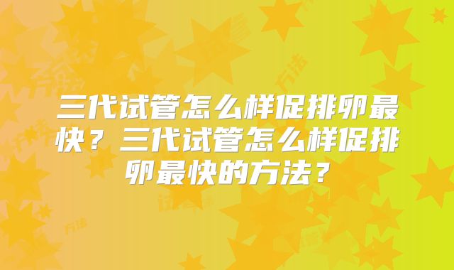 三代试管怎么样促排卵最快？三代试管怎么样促排卵最快的方法？