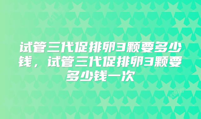试管三代促排卵3颗要多少钱，试管三代促排卵3颗要多少钱一次