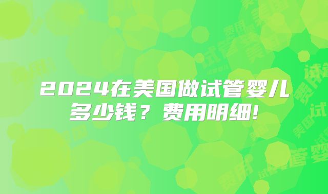 2024在美国做试管婴儿多少钱？费用明细!