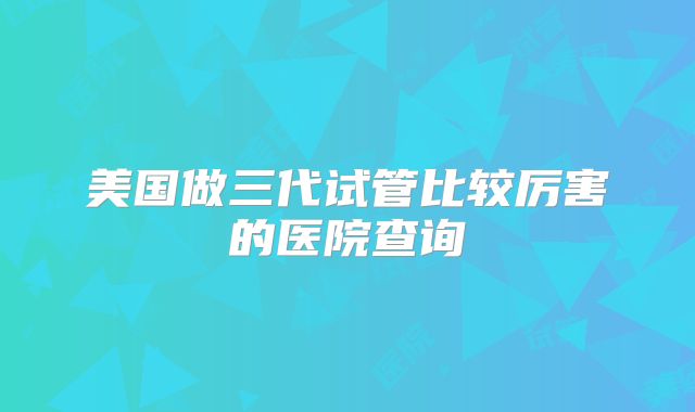 美国做三代试管比较厉害的医院查询