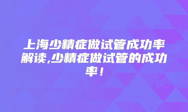 上海少精症做试管成功率解读,少精症做试管的成功率！