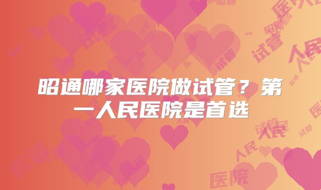 昭通哪家医院做试管？第一人民医院是首选