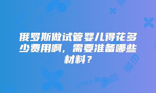 俄罗斯做试管婴儿得花多少费用啊, 需要准备哪些材料？