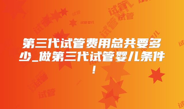 第三代试管费用总共要多少_做第三代试管婴儿条件！