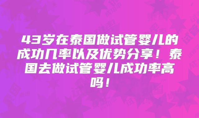 43岁在泰国做试管婴儿的成功几率以及优势分享！泰国去做试管婴儿成功率高吗！