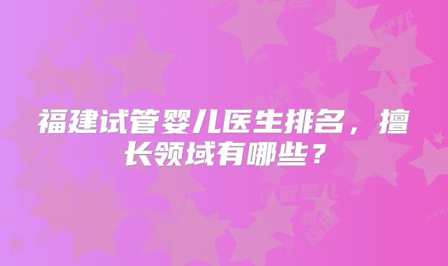 福建试管婴儿医生排名，擅长领域有哪些？