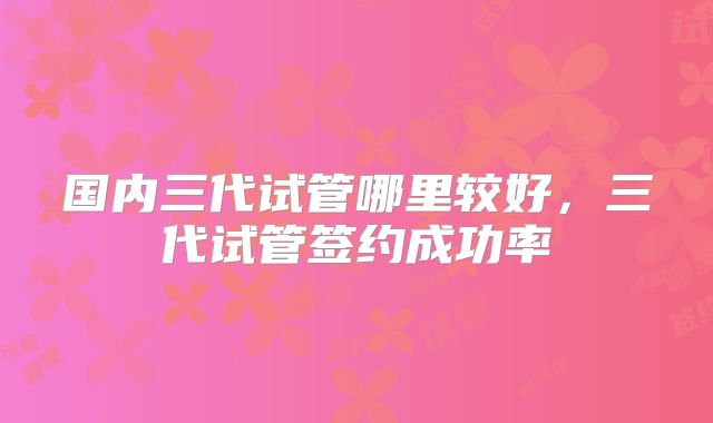 国内三代试管哪里较好，三代试管签约成功率