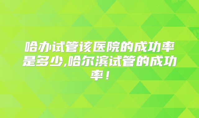 哈办试管该医院的成功率是多少,哈尔滨试管的成功率！