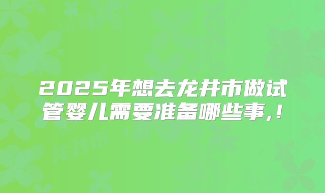 2025年想去龙井市做试管婴儿需要准备哪些事,！