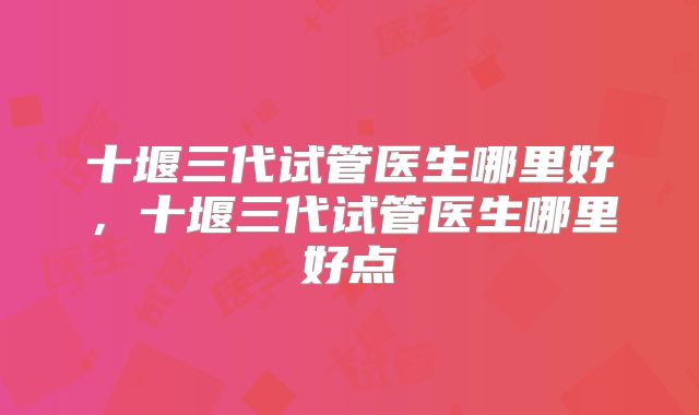 十堰三代试管医生哪里好，十堰三代试管医生哪里好点