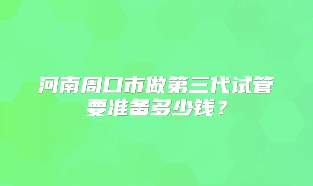 河南周口市做第三代试管要准备多少钱？
