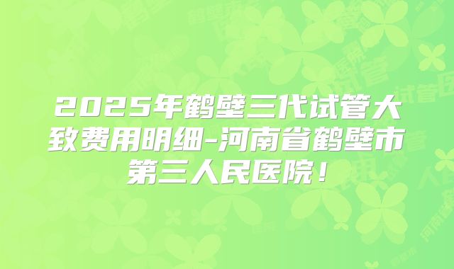 2025年鹤壁三代试管大致费用明细-河南省鹤壁市第三人民医院！