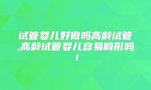 试管婴儿好做吗高龄试管,高龄试管婴儿容易畸形吗！