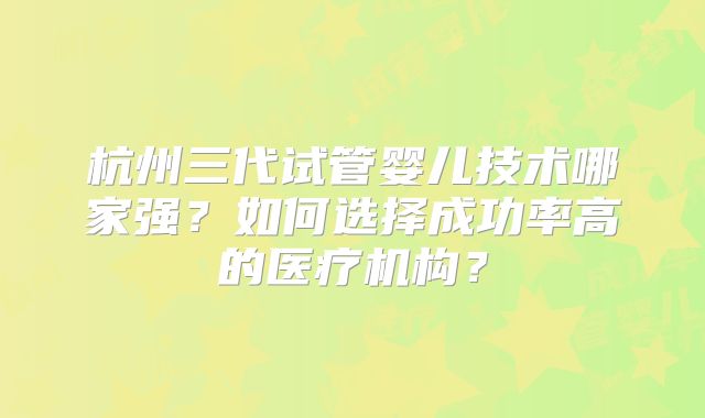 杭州三代试管婴儿技术哪家强？如何选择成功率高的医疗机构？