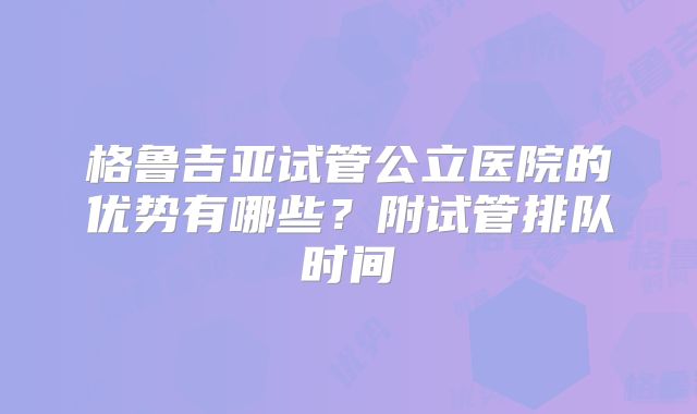 格鲁吉亚试管公立医院的优势有哪些？附试管排队时间