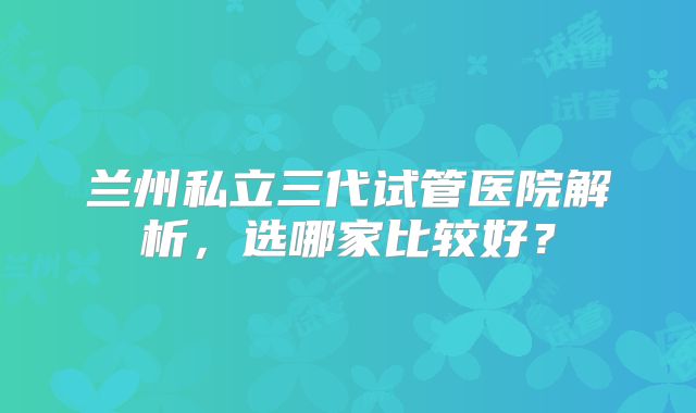 兰州私立三代试管医院解析，选哪家比较好？