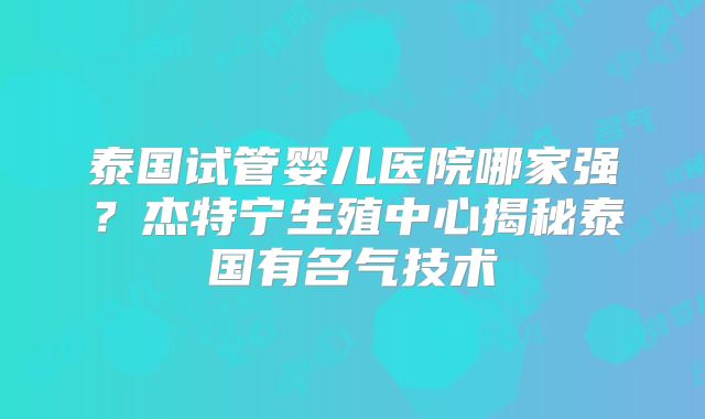 泰国试管婴儿医院哪家强？杰特宁生殖中心揭秘泰国有名气技术