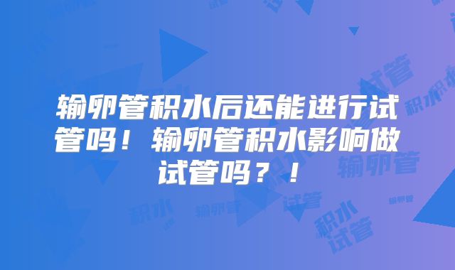 输卵管积水后还能进行试管吗！输卵管积水影响做试管吗？！