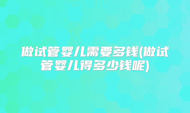做试管婴儿需要多钱(做试管婴儿得多少钱呢)