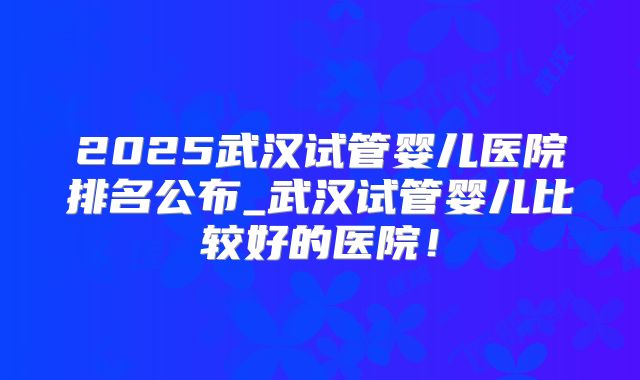 2025武汉试管婴儿医院排名公布_武汉试管婴儿比较好的医院！