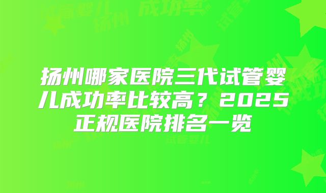 扬州哪家医院三代试管婴儿成功率比较高?2025正规医院排名一览