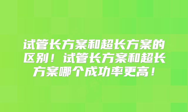 试管长方案和超长方案的区别！试管长方案和超长方案哪个成功率更高！