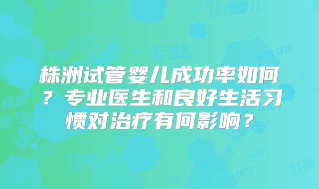 株洲试管婴儿成功率如何？专业医生和良好生活习惯对治疗有何影响？