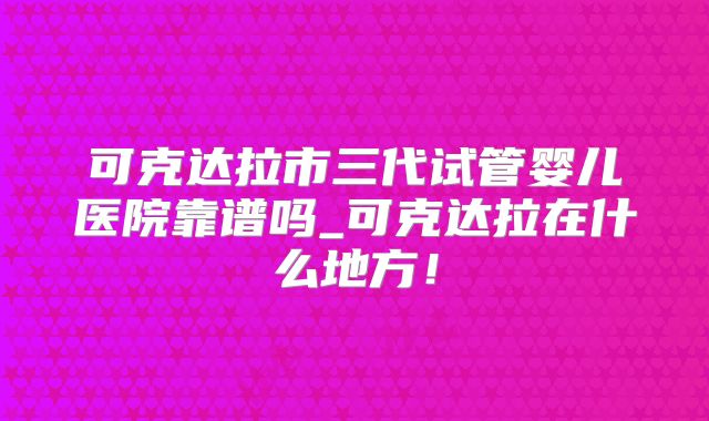 可克达拉市三代试管婴儿医院靠谱吗_可克达拉在什么地方！