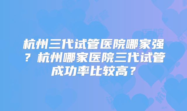 杭州三代试管医院哪家强？杭州哪家医院三代试管成功率比较高？