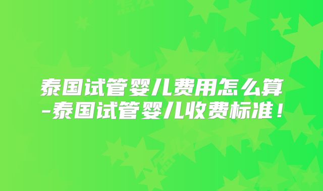 泰国试管婴儿费用怎么算-泰国试管婴儿收费标准！