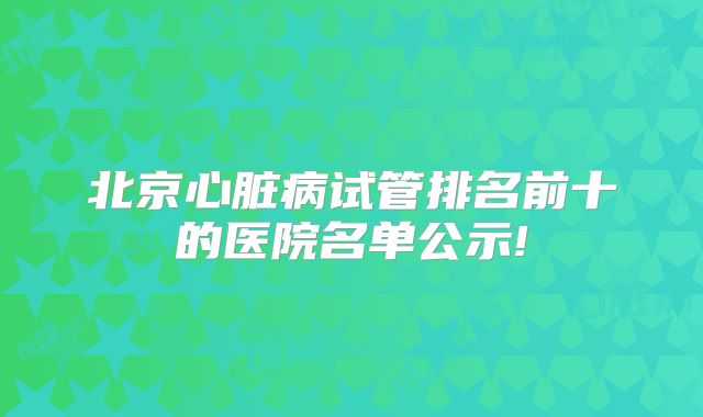 北京心脏病试管排名前十的医院名单公示!