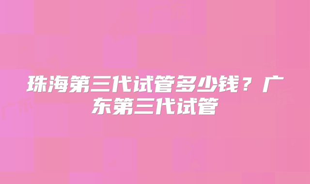 珠海第三代试管多少钱？广东第三代试管